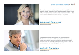 Antonio Gonzales
A student from Spain
Asunción Contreras
A Spanish businesswoman
"Germany has many commercial ties with Spain, especially in my field. So, in order to
expand my business, it was clear to me that I needed to master the language. Thanks
to this Language Course, I have been able to start achieving my goal and in just a few
months I have been able to successfully certify myself in this first level"
"I have been attracted to the German language ever since I was a teenager.
Therefore, when I was presented with the opportunity to study it in this Language
Course, I did not hesitate. The facilities provided when taking a class or doing the
practical activities were decisive for me. Thanks to all this I managed to get my A1
certification and now I will start preparing for the next level"
Course Structure and Content | 51
 