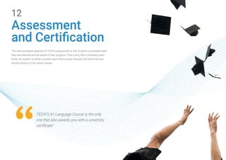 12
Assessment
and Certification
The main evaluation objective of TECH’s assessment is that students consolidate what
they have learned and are aware of their progress. That is why, after completing each
block, the student is shown a results report that visually indicates the skills that they
should reinforce in the online classes.
TECH'S A1 Language Course is the only
one that also awards you with a university
certificate”
 