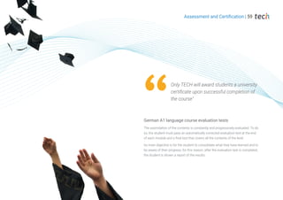 Assessment and Certification | 59
The assimilation of the contents is constantly and progressively evaluated. To do
so, the student must pass an automatically corrected evaluation test at the end
of each module and a final test that covers all the contents of the level.
Its main objective is for the student to consolidate what they have learned and to
be aware of their progress, for this reason, after the evaluation test is completed,
the student is shown a report of the results.
German A1 language course evaluation tests
Only TECH will award students a university
certificate upon successful completion of
the course"
 