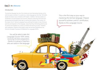 The German language has one of the richest and most fascinating histories on the
entire European continent. It is spoken as a native language by more than 100 million
people and shares many similarities with English. In addition, Germany stands out
worldwide for its technological and economic advances, attracting more and more
professionals and students every day to continue their projects in the country. For
this reason, this A1 German Language Course will help the student to learn the basic
grammar and linguistics of the language, using a teaching methodology that focuses
on practice and repetition as a means to reinforce the learning process. Therefore,
upon graduation, students will be ready to pass the level test established by the
Common European Framework of Reference for Languages (CEFR).
Introduction
You will be able to take this
Language Course 100% online,
receiving the best preparation,
thanks to a group of teachers
who are native in the language
This is the first step on your way to
mastering the German language. Prepare
yourself to achieve Level A1 certification,
thanks to this Language Course
06 | Welcome
 