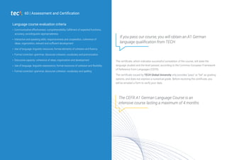 Communicative effectiveness: comprehensibility, fulfillment of expected functions,
accuracy, sociolinguistic appropriateness
Interactive and speaking skills: responsiveness and cooperation, coherence of
ideas, organization, relevant and sufficient development
Use of language: linguistic resources, formal elements of cohesion and fluency
Formal correction: grammar, discourse cohesion, vocabulary and pronunciation
Discursive capacity: coherence of ideas, organization and development
Use of language: linguistic expressions, formal resources of cohesion and flexibility
Formal correction: grammar, discourse cohesion, vocabulary and spelling
Language course evaluation criteria
60 | Assessment and Certification
The certificate, which indicates successful completion of the course, will state the
language studied and the level passed, according to the Common European Framework
of Reference from Languages (CEFR).
The certificate issued by TECH Global University only provides "pass" or "fail" as grading
options, and does not express a numerical grade. Before receiving the certificate, you
will be emailed a form to verify your data.
If you pass our course, you will obtain an A1 German
language qualification from TECH
The CEFR A1 German Language Course is an
intensive course lasting a maximum of 4 months
 
