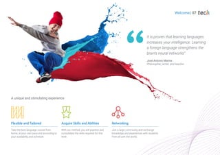 Flexible and Tailored
Take the best language course from
home, at your own pace and according to
your availability and schedule.
Acquire Skills and Abilities
With our method, you will practice and
consolidate the skills required for this
level.
Networking
Join a large community and exchange
knowledge and experiences with students
from all over the world.
A unique and stimulating experience
It is proven that learning languages
increases your intelligence. Learning
a foreign language strengthens the
brain's neural networks”
José Antonio Marina.
Philosopher, writer, and teacher.
Welcome | 07
 