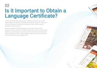 Is it Important to Obtain a
Language Certificate?
02
In today's competitive world, speaking other languages is a key part of our modern
culture, helping us to expand our knowledge and interact with people from other parts
of the world, helping us to learn about the traditions of other countries, establish
friendships or conduct business.
However, simply knowing foreign languages is not enough in modern society.
Nowadays, students must have an official certificate that accredits and recognizes their
proficiency in a given language. In fact, many schools, universities and companies only
accept candidates who have an official qualification based on the Common European
Framework of Reference for Languages (CEFR).
 