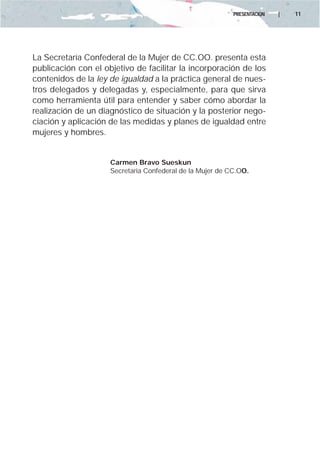 PRESENTACIÓN   |   11




La Secretaría Confederal de la Mujer de CC.OO. presenta esta
publicación con el objetivo de facilitar la incorporación de los
contenidos de la ley de igualdad a la práctica general de nues-
tros delegados y delegadas y, especialmente, para que sirva
como herramienta útil para entender y saber cómo abordar la
realización de un diagnóstico de situación y la posterior nego-
ciación y aplicación de las medidas y planes de igualdad entre
mujeres y hombres.


                     Carmen Bravo Sueskun
                     Secretaria Confederal de la Mujer de CC.OO.
 