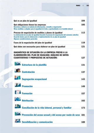 ÍNDICE    |    101




Qué es un plan de igualdad                                                                         104
Qué obligaciones tienen las empresas                                                               105
Derechos y deberes en materia de información, consulta y negociación
Otras medidas a adoptar para la igualdad de trato y oportunidades en el ámbito laboral

Proceso de negociación de medidas y planes de igualdad                                             113
La elaboración de un plan de igualdad durante el proceso de negociación del convenio colectivo
Acuerdo básico para la elaboración e implementación de un plan de igualdad
Algunas consideraciones generales

Fases de la negociación del plan de igualdad                                                       119
Qué datos son necesarios para elaborar un plan de igualdad                                         121

DIAGNÓSTICO DE SITUACIÓN EN LA EMPRESA PREVIO A LA
ELABORACIÓN DEL PLAN DE IGUALDAD: ANÁLISIS DE DATOS
CUANTITATIVOS Y PROPUESTAS DE ACTUACIÓN:                                                           127


            Estructura de la plantilla                                                             131


            Contratación                                                                           137


            Segregación ocupacional                                                                143


            Promoción                                                                              149


            Formación                                                                              157


            Retribución                                                                            165


            Conciliación de la vida laboral, personal y familiar                                   173


            Prevención del acoso sexual y del acoso por razón de sexo 181

            Sensibilización y comunicación                                                         189
 