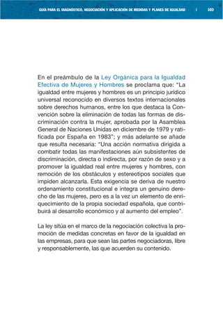 GUÍA PARA EL DIAGNÓSTICO, NEGOCIACIÓN Y APLICACIÓN DE MEDIDAS Y PLANES DE IGUALDAD   |   103




En el preámbulo de la Ley Orgánica para la Igualdad
Efectiva de Mujeres y Hombres se proclama que: “La
igualdad entre mujeres y hombres es un principio jurídico
universal reconocido en diversos textos internacionales
sobre derechos humanos, entre los que destaca la Con-
vención sobre la eliminación de todas las formas de dis-
criminación contra la mujer, aprobada por la Asamblea
General de Naciones Unidas en diciembre de 1979 y rati-
ficada por España en 1983”; y más adelante se añade
que resulta necesaria: “Una acción normativa dirigida a
combatir todas las manifestaciones aún subsistentes de
discriminación, directa o indirecta, por razón de sexo y a
promover la igualdad real entre mujeres y hombres, con
remoción de los obstáculos y estereotipos sociales que
impiden alcanzarla. Esta exigencia se deriva de nuestro
ordenamiento constitucional e integra un genuino dere-
cho de las mujeres, pero es a la vez un elemento de enri-
quecimiento de la propia sociedad española, que contri-
buirá al desarrollo económico y al aumento del empleo”.

La ley sitúa en el marco de la negociación colectiva la pro-
moción de medidas concretas en favor de la igualdad en
las empresas, para que sean las partes negociadoras, libre
y responsablemente, las que acuerden su contenido.
 