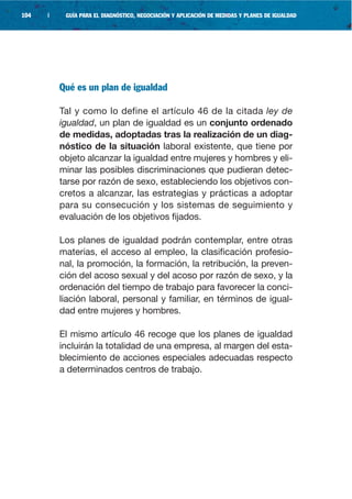 104   |    GUÍA PARA EL DIAGNÓSTICO, NEGOCIACIÓN Y APLICACIÓN DE MEDIDAS Y PLANES DE IGUALDAD




          Qué es un plan de igualdad

          Tal y como lo define el artículo 46 de la citada ley de
          igualdad, un plan de igualdad es un conjunto ordenado
          de medidas, adoptadas tras la realización de un diag-
          nóstico de la situación laboral existente, que tiene por
          objeto alcanzar la igualdad entre mujeres y hombres y eli-
          minar las posibles discriminaciones que pudieran detec-
          tarse por razón de sexo, estableciendo los objetivos con-
          cretos a alcanzar, las estrategias y prácticas a adoptar
          para su consecución y los sistemas de seguimiento y
          evaluación de los objetivos fijados.

          Los planes de igualdad podrán contemplar, entre otras
          materias, el acceso al empleo, la clasificación profesio-
          nal, la promoción, la formación, la retribución, la preven-
          ción del acoso sexual y del acoso por razón de sexo, y la
          ordenación del tiempo de trabajo para favorecer la conci-
          liación laboral, personal y familiar, en términos de igual-
          dad entre mujeres y hombres.

          El mismo artículo 46 recoge que los planes de igualdad
          incluirán la totalidad de una empresa, al margen del esta-
          blecimiento de acciones especiales adecuadas respecto
          a determinados centros de trabajo.
 