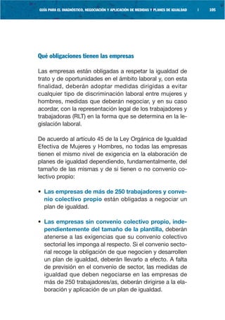 GUÍA PARA EL DIAGNÓSTICO, NEGOCIACIÓN Y APLICACIÓN DE MEDIDAS Y PLANES DE IGUALDAD   |   105




Qué obligaciones tienen las empresas

Las empresas están obligadas a respetar la igualdad de
trato y de oportunidades en el ámbito laboral y, con esta
finalidad, deberán adoptar medidas dirigidas a evitar
cualquier tipo de discriminación laboral entre mujeres y
hombres, medidas que deberán negociar, y en su caso
acordar, con la representación legal de los trabajadores y
trabajadoras (RLT) en la forma que se determina en la le-
gislación laboral.

De acuerdo al artículo 45 de la Ley Orgánica de Igualdad
Efectiva de Mujeres y Hombres, no todas las empresas
tienen el mismo nivel de exigencia en la elaboración de
planes de igualdad dependiendo, fundamentalmente, del
tamaño de las mismas y de si tienen o no convenio co-
lectivo propio:

• Las empresas de más de 250 trabajadores y conve-
  nio colectivo propio están obligadas a negociar un
  plan de igualdad.

• Las empresas sin convenio colectivo propio, inde-
  pendientemente del tamaño de la plantilla, deberán
  atenerse a las exigencias que su convenio colectivo
  sectorial les imponga al respecto. Si el convenio secto-
  rial recoge la obligación de que negocien y desarrollen
  un plan de igualdad, deberán llevarlo a efecto. A falta
  de previsión en el convenio de sector, las medidas de
  igualdad que deben negociarse en las empresas de
  más de 250 trabajadores/as, deberán dirigirse a la ela-
  boración y aplicación de un plan de igualdad.
 