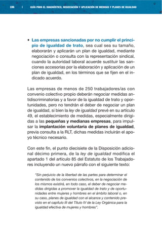 106   |    GUÍA PARA EL DIAGNÓSTICO, NEGOCIACIÓN Y APLICACIÓN DE MEDIDAS Y PLANES DE IGUALDAD




          • Las empresas sancionadas por no cumplir el princi-
            pio de igualdad de trato, sea cual sea su tamaño,
            elaborarán y aplicarán un plan de igualdad, mediante
            negociación o consulta con la representación sindical,
            cuando la autoridad laboral acuerde sustituir las san-
            ciones accesorias por la elaboración y aplicación de un
            plan de igualdad, en los términos que se fijen en el in-
            dicado acuerdo.

          Las empresas de menos de 250 trabajadores/as con
          convenio colectivo propio deberán negociar medidas an-
          tidiscriminatorias y a favor de la igualdad de trato y opor-
          tunidades, pero no tendrán el deber de negociar un plan
          de igualdad, si bien la ley de igualdad prevé en su artículo
          49, el establecimiento de medidas, especialmente dirigi-
          das a las pequeñas y medianas empresas, para impul-
          sar la implantación voluntaria de planes de igualdad,
          previa consulta a la RLT, dichas medidas incluirán el apo-
          yo técnico necesario.

          Con este fin, el punto diecisiete de la Disposición adicio-
          nal décimo primera, de la ley de igualdad modifica el
          apartado 1 del artículo 85 del Estatuto de los Trabajado-
          res incluyendo un nuevo párrafo con el siguiente texto:

              “Sin perjuicio de la libertad de las partes para determinar el
              contenido de los convenios colectivos, en la negociación de
              los mismos existirá, en todo caso, el deber de negociar me-
              didas dirigidas a promover la igualdad de trato y de oportu-
              nidades entre mujeres y hombres en el ámbito laboral o, en
              su caso, planes de igualdad con el alcance y contenido pre-
              visto en el capítulo III del Título IV de la Ley Orgánica para la
              igualdad efectiva de mujeres y hombres”.
 