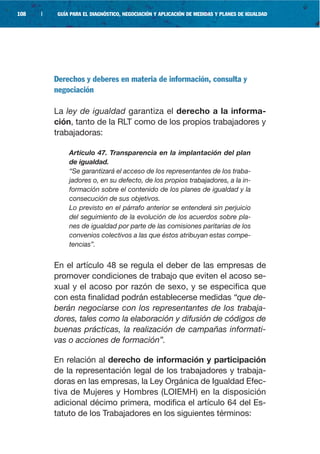 108   |    GUÍA PARA EL DIAGNÓSTICO, NEGOCIACIÓN Y APLICACIÓN DE MEDIDAS Y PLANES DE IGUALDAD




          Derechos y deberes en materia de información, consulta y
          negociación

          La ley de igualdad garantiza el derecho a la informa-
          ción, tanto de la RLT como de los propios trabajadores y
          trabajadoras:

               Artículo 47. Transparencia en la implantación del plan
               de igualdad.
               “Se garantizará el acceso de los representantes de los traba-
               jadores o, en su defecto, de los propios trabajadores, a la in-
               formación sobre el contenido de los planes de igualdad y la
               consecución de sus objetivos.
               Lo previsto en el párrafo anterior se entenderá sin perjuicio
               del seguimiento de la evolución de los acuerdos sobre pla-
               nes de igualdad por parte de las comisiones paritarias de los
               convenios colectivos a las que éstos atribuyan estas compe-
               tencias”.


          En el artículo 48 se regula el deber de las empresas de
          promover condiciones de trabajo que eviten el acoso se-
          xual y el acoso por razón de sexo, y se especifica que
          con esta finalidad podrán establecerse medidas “que de-
          berán negociarse con los representantes de los trabaja-
          dores, tales como la elaboración y difusión de códigos de
          buenas prácticas, la realización de campañas informati-
          vas o acciones de formación”.

          En relación al derecho de información y participación
          de la representación legal de los trabajadores y trabaja-
          doras en las empresas, la Ley Orgánica de Igualdad Efec-
          tiva de Mujeres y Hombres (LOIEMH) en la disposición
          adicional décimo primera, modifica el artículo 64 del Es-
          tatuto de los Trabajadores en los siguientes términos:
 