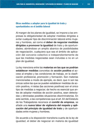 GUÍA PARA EL DIAGNÓSTICO, NEGOCIACIÓN Y APLICACIÓN DE MEDIDAS Y PLANES DE IGUALDAD   |   111




Otras medidas a adoptar para la igualdad de trato y
oportunidades en el ámbito laboral

Al margen de los planes de igualdad, se impone a las em-
presas la obligatoriedad de adoptar medidas dirigidas a
evitar cualquier tipo de discriminación laboral entre muje-
res y hombres, así como el deber de negociar medidas
dirigidas a promover la igualdad de trato y de oportuni-
dades; abriéndose un amplio abanico de posibilidades
de negociación, cualquiera que sea el ámbito de aplica-
ción del convenio colectivo e independientemente de
que las medidas negociadas sean incluidas o no en un
plan de igualdad.

La ley menciona entre las materias en las que se podrían
establecer medidas concretas de acción positiva el ac-
ceso al empleo y las condiciones de trabajo, en la clasifi-
cación profesional, promoción y formación. Son materias
mencionadas a modo de ejemplo, es decir, que ni son las
únicas sobre las que se pueden establecer medidas de ac-
ción positiva, ni éstas (las acciones positivas) son el único
tipo de medidas a negociar; de hecho es esencial que an-
tes de adoptar medidas de acción positiva, sean detecta-
das y eliminadas posibles situaciones discriminatorias. En
este sentido, a las competencias que el art. 64 del Estatuto
de los Trabajadores reconoce al comité de empresa, se
añade una nueva labor de vigilancia del respeto y apli-
cación del principio de igualdad de trato y de oportuni-
dades entre mujeres y hombres.

De acuerdo a la disposición transitoria cuarta de la ley de
igualdad, el deber de negociar en materia de igualdad
 