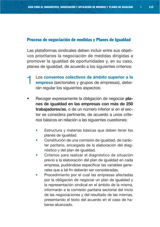 GUÍA PARA EL DIAGNÓSTICO, NEGOCIACIÓN Y APLICACIÓN DE MEDIDAS Y PLANES DE IGUALDAD   |   113




Proceso de negociación de medidas y Planes de Igualdad

Las plataformas sindicales deben incluir entre sus objeti-
vos prioritarios la negociación de medidas dirigidas a
promover la igualdad de oportunidades y, en su caso,
planes de igualdad, de acuerdo a los siguientes criterios:


1    Los convenios colectivos de ámbito superior a la
     empresa (sectoriales y grupos de empresas), debe-
     rán regular los siguientes aspectos:

•    Recoger expresamente la obligación de negociar pla-
     nes de igualdad en las empresas con más de 250
     trabajadores/as, o de un número inferior si en el sec-
     tor se considera pertinente, de acuerdo a unos crite-
     rios básicos en relación a las siguientes cuestiones:

     •      Estructura y materias básicas que deben tener los
            planes de igualdad.
     •      Constitución de una comisión de igualdad, de carác-
            ter paritario, encargada de la elaboración del diag-
            nóstico y del plan de igualdad.
     •      Criterios para realizar el diagnóstico de situación
            previo a la elaboración del plan de igualdad en cada
            empresa, pudiéndose especificar las variables gene-
            rales que a tal fin deberán ser consideradas.
     •      Procedimiento por el cual las empresas afectadas
            por la obligación de negociar un plan de igualdad y
            la representación sindical en el ámbito de la misma,
            informarán a la comisión paritaria sectorial del inicio
            de las negociaciones y del resultado de las mismas,
            presentando el texto del acuerdo en el caso de ha-
            berse alcanzado.
 