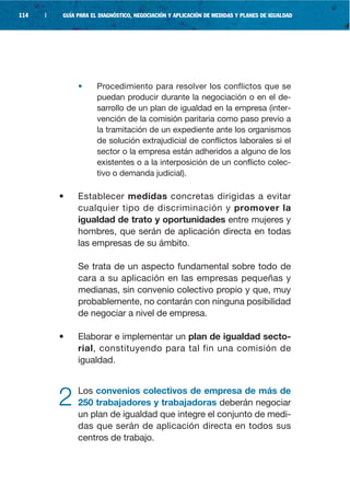 114   |   GUÍA PARA EL DIAGNÓSTICO, NEGOCIACIÓN Y APLICACIÓN DE MEDIDAS Y PLANES DE IGUALDAD




               •      Procedimiento para resolver los conflictos que se
                      puedan producir durante la negociación o en el de-
                      sarrollo de un plan de igualdad en la empresa (inter-
                      vención de la comisión paritaria como paso previo a
                      la tramitación de un expediente ante los organismos
                      de solución extrajudicial de conflictos laborales si el
                      sector o la empresa están adheridos a alguno de los
                      existentes o a la interposición de un conflicto colec-
                      tivo o demanda judicial).

          •    Establecer medidas concretas dirigidas a evitar
               cualquier tipo de discriminación y promover la
               igualdad de trato y oportunidades entre mujeres y
               hombres, que serán de aplicación directa en todas
               las empresas de su ámbito.

               Se trata de un aspecto fundamental sobre todo de
               cara a su aplicación en las empresas pequeñas y
               medianas, sin convenio colectivo propio y que, muy
               probablemente, no contarán con ninguna posibilidad
               de negociar a nivel de empresa.

          •    Elaborar e implementar un plan de igualdad secto-
               rial, constituyendo para tal fin una comisión de
               igualdad.



          2    Los convenios colectivos de empresa de más de
               250 trabajadores y trabajadoras deberán negociar
               un plan de igualdad que integre el conjunto de medi-
               das que serán de aplicación directa en todos sus
               centros de trabajo.
 