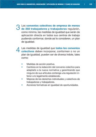 GUÍA PARA EL DIAGNÓSTICO, NEGOCIACIÓN Y APLICACIÓN DE MEDIDAS Y PLANES DE IGUALDAD   |   115




3    Los convenios colectivos de empresa de menos
     de 250 trabajadores y trabajadoras regularán,
     como mínimo, las medidas de igualdad que serán de
     aplicación directa en todos sus centros de trabajo
     pudiendo conformar, donde así lo consideren, un plan
     de igualdad.


4    Las medidas de igualdad que todos los convenios
     colectivos deben incorporar, conformen o no un
     plan de igualdad, pueden ser de diversa índole, tales
     como:

     •      Medidas de acción positiva.
     •      Cambios en la redacción del convenio colectivo para
            adaptarlo a la nueva normativa y garantizando que
            ninguno de sus artículos contenga una regulación in-
            ferior a lo legalmente establecido.
     •      Mejoras de los derechos individuales y colectivos de
            trabajadoras y trabajadores.
     •      Acciones formativas en igualdad de oportunidades.
 
