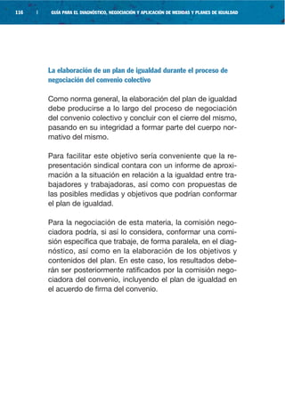 116   |    GUÍA PARA EL DIAGNÓSTICO, NEGOCIACIÓN Y APLICACIÓN DE MEDIDAS Y PLANES DE IGUALDAD




          La elaboración de un plan de igualdad durante el proceso de
          negociación del convenio colectivo

          Como norma general, la elaboración del plan de igualdad
          debe producirse a lo largo del proceso de negociación
          del convenio colectivo y concluir con el cierre del mismo,
          pasando en su integridad a formar parte del cuerpo nor-
          mativo del mismo.

          Para facilitar este objetivo sería conveniente que la re-
          presentación sindical contara con un informe de aproxi-
          mación a la situación en relación a la igualdad entre tra-
          bajadores y trabajadoras, así como con propuestas de
          las posibles medidas y objetivos que podrían conformar
          el plan de igualdad.

          Para la negociación de esta materia, la comisión nego-
          ciadora podría, si así lo considera, conformar una comi-
          sión específica que trabaje, de forma paralela, en el diag-
          nóstico, así como en la elaboración de los objetivos y
          contenidos del plan. En este caso, los resultados debe-
          rán ser posteriormente ratificados por la comisión nego-
          ciadora del convenio, incluyendo el plan de igualdad en
          el acuerdo de firma del convenio.
 