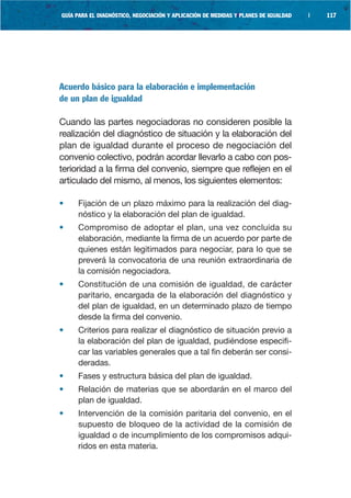 GUÍA PARA EL DIAGNÓSTICO, NEGOCIACIÓN Y APLICACIÓN DE MEDIDAS Y PLANES DE IGUALDAD   |   117




Acuerdo básico para la elaboración e implementación
de un plan de igualdad

Cuando las partes negociadoras no consideren posible la
realización del diagnóstico de situación y la elaboración del
plan de igualdad durante el proceso de negociación del
convenio colectivo, podrán acordar llevarlo a cabo con pos-
terioridad a la firma del convenio, siempre que reflejen en el
articulado del mismo, al menos, los siguientes elementos:

•    Fijación de un plazo máximo para la realización del diag-
     nóstico y la elaboración del plan de igualdad.
•    Compromiso de adoptar el plan, una vez concluida su
     elaboración, mediante la firma de un acuerdo por parte de
     quienes están legitimados para negociar, para lo que se
     preverá la convocatoria de una reunión extraordinaria de
     la comisión negociadora.
•    Constitución de una comisión de igualdad, de carácter
     paritario, encargada de la elaboración del diagnóstico y
     del plan de igualdad, en un determinado plazo de tiempo
     desde la firma del convenio.
•    Criterios para realizar el diagnóstico de situación previo a
     la elaboración del plan de igualdad, pudiéndose especifi-
     car las variables generales que a tal fin deberán ser consi-
     deradas.
•    Fases y estructura básica del plan de igualdad.
•    Relación de materias que se abordarán en el marco del
     plan de igualdad.
•    Intervención de la comisión paritaria del convenio, en el
     supuesto de bloqueo de la actividad de la comisión de
     igualdad o de incumplimiento de los compromisos adqui-
     ridos en esta materia.
 