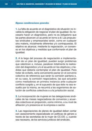 118   |    GUÍA PARA EL DIAGNÓSTICO, NEGOCIACIÓN Y APLICACIÓN DE MEDIDAS Y PLANES DE IGUALDAD




          Algunas consideraciones generales

          1. La falta de acuerdo en el diagnóstico de situación no in-
          valida la obligación de negociar el plan de igualdad. Es ne-
          cesario hacer un diagnóstico, pero no es obligatorio que
          las partes alcancen un acuerdo en torno a él. Las propues-
          tas sindicales y empresariales serán, como en cualquier
          otra materia, inicialmente diferentes y/o contrapuestas. El
          objetivo es alcanzar, mediante la negociación, un consen-
          so en los objetivos y medidas que conformarán el plan de
          igualdad.

          2. A lo largo del proceso de negociación e implementa-
          ción de un plan de igualdad, pueden surgir problemas
          que ralenticen e, incluso, paralicen totalmente la realiza-
          ción del diagnóstico y/o el acuerdo en los objetivos y me-
          didas que debería contemplar el plan de igualdad. Para
          tratar de evitarlo, sería conveniente pactar en el convenio
          colectivo de referencia que serán la comisión paritaria o,
          en su caso, la comisión negociadora, las que actuarán
          como mediadoras en primera instancia ante cualquier
          conflicto surgido y, en el supuesto de que éste no sea re-
          suelto por la misma, se recurrirá a los organismos de so-
          lución de conflictos colectivos o a la jurisdicción social.

          3. La incorporación de mujeres en las delegaciones sindi-
          cales de las mesas negociadoras de convenios y acuer-
          dos colectivos en proporción, como mínimo, a su nivel de
          afiliación y/o presencia en la empresa o sector.

          4. Las negociaciones de planes de igualdad deben contar
          con asesoramiento especializado en políticas de género a
          través de las secretarías de la mujer de CC.OO. y, cuando
          sea necesario, de los servicios jurídicos del sindicato.
 