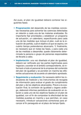 120   |    GUÍA PARA EL DIAGNÓSTICO, NEGOCIACIÓN Y APLICACIÓN DE MEDIDAS Y PLANES DE IGUALDAD




          Así pues, el plan de igualdad deberá contener las si-
          guientes fases:

          • Programación del desarrollo de las medidas concre-
            tas necesarias para solventar las carencias detectadas
            en relación a cada una de las materias analizadas. Es
            importante fijar prioridades y establecer un programa
            de actuación, un calendario, especificando para cada
            una de las medidas que incluye el plan, cuál es la si-
            tuación de partida, cuál el objetivo al que se aspira y en
            cuánto tiempo pretendemos alcanzarlo. Y, finalmente,
            es necesario que en todas las fases, y para cada una
            de las medidas a desarrollar, quede claramente deter-
            minada la persona o grupo de personas responsables
            de llevarla a cabo.
          • Implantación: una vez diseñado el plan de igualdad,
            deberá ser ratificado por las partes legitimadas para
            negociar y acordar en el ámbito correspondiente, se in-
            formará a todo el personal de la empresa del contenido
            del plan de igualdad y se pondrán en marcha las dife-
            rentes actuaciones de acuerdo al calendario aprobado.
          • Seguimiento y evaluación: Es necesario definir los in-
            dicadores de medición y los instrumentos de recogida
            de información para evaluar el grado de cumplimiento
            del plan y de los objetivos alcanzados. Previo a la eva-
            luación final, la comisión de igualdad u órgano análo-
            go, elaborará informes periódicos de evaluación en re-
            lación a cada uno de los objetivos fijados en el plan de
            igualdad, con el fin de comprobar la efectividad de las
            medidas puestas en marcha y que permitan, en caso
            necesario, introducir actuaciones correctoras para al-
            canzar el fin perseguido en el plazo de tiempo fijado.
 