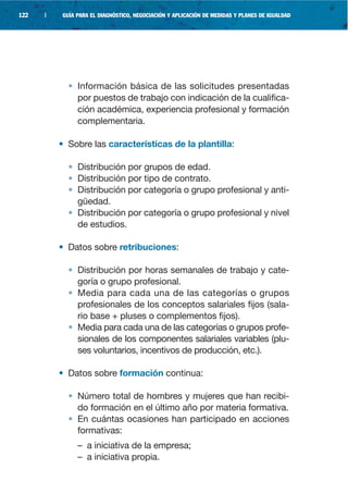 122   |   GUÍA PARA EL DIAGNÓSTICO, NEGOCIACIÓN Y APLICACIÓN DE MEDIDAS Y PLANES DE IGUALDAD




            • Información básica de las solicitudes presentadas
              por puestos de trabajo con indicación de la cualifica-
              ción académica, experiencia profesional y formación
              complementaria.

          • Sobre las características de la plantilla:

            • Distribución por grupos de edad.
            • Distribución por tipo de contrato.
            • Distribución por categoría o grupo profesional y anti-
              güedad.
            • Distribución por categoría o grupo profesional y nivel
              de estudios.

          • Datos sobre retribuciones:

            • Distribución por horas semanales de trabajo y cate-
              goría o grupo profesional.
            • Media para cada una de las categorías o grupos
              profesionales de los conceptos salariales fijos (sala-
              rio base + pluses o complementos fijos).
            • Media para cada una de las categorías o grupos profe-
              sionales de los componentes salariales variables (plu-
              ses voluntarios, incentivos de producción, etc.).

          • Datos sobre formación continua:

            • Número total de hombres y mujeres que han recibi-
              do formación en el último año por materia formativa.
            • En cuántas ocasiones han participado en acciones
              formativas:
               – a iniciativa de la empresa;
               – a iniciativa propia.
 