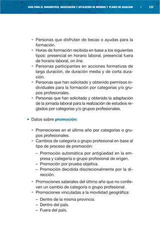 GUÍA PARA EL DIAGNÓSTICO, NEGOCIACIÓN Y APLICACIÓN DE MEDIDAS Y PLANES DE IGUALDAD   |   123




  • Personas que disfrutan de becas o ayudas para la
    formación.
  • Horas de formación recibida en base a los siguientes
    tipos: presencial en horario laboral, presencial fuera
    de horario laboral, on line.
  • Personas participantes en acciones formativas de
    larga duración, de duración media y de corta dura-
    ción.
  • Personas que han solicitado y obtenido permisos in-
    dividuales para la formación por categorías y/o gru-
    pos profesionales.
  • Personas que han solicitado y obtenido la adaptación
    de la jornada laboral para la realización de estudios re-
    glados por categorías y/o grupos profesionales.

• Datos sobre promoción:

  • Promociones en el último año por categorías o gru-
    pos profesionales.
  • Cambios de categoría o grupo profesional en base al
    tipo de proceso de promoción:
     – Promoción automática por antigüedad en la em-
       presa y categoría o grupo profesional de origen.
     – Promoción por prueba objetiva.
     – Promoción decidida discrecionalmente por la di-
       rección.
  • Promociones salariales del último año que no conlle-
    ven un cambio de categoría o grupo profesional.
  • Promociones vinculadas a la movilidad geográfica:
     – Dentro de la misma provincia.
     – Dentro del país.
     – Fuera del país.
 