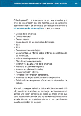 GUÍA PARA EL DIAGNÓSTICO, NEGOCIACIÓN Y APLICACIÓN DE MEDIDAS Y PLANES DE IGUALDAD   |   125




Si la disposición de la empresa no es muy favorable y el
nivel de información por ella facilitado no es suficiente,
deberemos tener en cuenta la posibilidad de recurrir a
otras fuentes de información a nuestro alcance:

•   Censo de la empresa.
•   Censo electoral.
•   Censo salarial.
•   Copia básica de los contratos de trabajo.
•   TC1.
•   TC2.
•   Comunicaciones de bajas.
•   Documentación interna sobre criterios de distribución
    de incentivos.
•   Valoración de puestos trabajo.
•   Plan de acción empresarial.
•   Intranet y/o página web de la empresa.
•   Memoria anual de la empresa.
•   Informe anual de actividades.
•   Reglamentación interna.
•   Revistas e información corporativa.
•   Informes de responsabilidad social corporativa.
•   Publicaciones en prensa y/o anuncios de ofertas de
    trabajo.

Aún así, conseguir todos los datos relacionados será difí-
cil y no siempre posible, sin embargo, aunque no consi-
gamos una visión completa de todas las áreas en las que
sería necesario intervenir, ello no ha de impedirnos actuar
en relación a todas aquellas materias en las que observe-
mos la necesidad de mejorar.
 