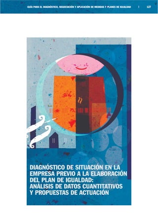 GUÍA PARA EL DIAGNÓSTICO, NEGOCIACIÓN Y APLICACIÓN DE MEDIDAS Y PLANES DE IGUALDAD   |   127




 DIAGNÓSTICO DE SITUACIÓN EN LA
 EMPRESA PREVIO A LA ELABORACIÓN
 DEL PLAN DE IGUALDAD:
 ANÁLISIS DE DATOS CUANTITATIVOS
 Y PROPUESTAS DE ACTUACIÓN
 