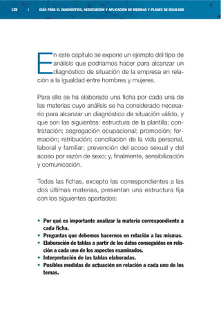 128   |   GUÍA PARA EL DIAGNÓSTICO, NEGOCIACIÓN Y APLICACIÓN DE MEDIDAS Y PLANES DE IGUALDAD




                n este capítulo se expone un ejemplo del tipo de

          E     análisis que podríamos hacer para alcanzar un
                diagnóstico de situación de la empresa en rela-
          ción a la igualdad entre hombres y mujeres.

          Para ello se ha elaborado una ficha por cada una de
          las materias cuyo análisis se ha considerado necesa-
          rio para alcanzar un diagnóstico de situación válido, y
          que son las siguientes: estructura de la plantilla; con-
          tratación; segregación ocupacional; promoción; for-
          mación; retribución; conciliación de la vida personal,
          laboral y familiar; prevención del acoso sexual y del
          acoso por razón de sexo; y, finalmente, sensibilización
          y comunicación.

          Todas las fichas, excepto las correspondientes a las
          dos últimas materias, presentan una estructura fija
          con los siguientes apartados:


          • Por qué es importante analizar la materia correspondiente a
            cada ficha.
          • Preguntas que debemos hacernos en relación a las mismas.
          • Elaboración de tablas a partir de los datos conseguidos en rela-
            ción a cada uno de los aspectos examinados.
          • Interpretación de las tablas elaboradas.
          • Posibles medidas de actuación en relación a cada uno de los
            temas.
 