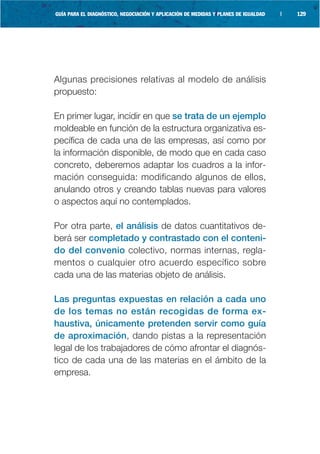 GUÍA PARA EL DIAGNÓSTICO, NEGOCIACIÓN Y APLICACIÓN DE MEDIDAS Y PLANES DE IGUALDAD   |   129




Algunas precisiones relativas al modelo de análisis
propuesto:

En primer lugar, incidir en que se trata de un ejemplo
moldeable en función de la estructura organizativa es-
pecífica de cada una de las empresas, así como por
la información disponible, de modo que en cada caso
concreto, deberemos adaptar los cuadros a la infor-
mación conseguida: modificando algunos de ellos,
anulando otros y creando tablas nuevas para valores
o aspectos aquí no contemplados.

Por otra parte, el análisis de datos cuantitativos de-
berá ser completado y contrastado con el conteni-
do del convenio colectivo, normas internas, regla-
mentos o cualquier otro acuerdo específico sobre
cada una de las materias objeto de análisis.

Las preguntas expuestas en relación a cada uno
de los temas no están recogidas de forma ex-
haustiva, únicamente pretenden servir como guía
de aproximación, dando pistas a la representación
legal de los trabajadores de cómo afrontar el diagnós-
tico de cada una de las materias en el ámbito de la
empresa.
 