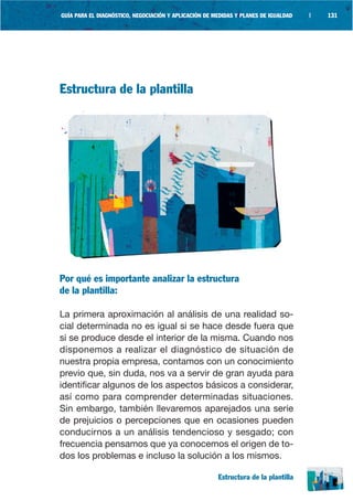 GUÍA PARA EL DIAGNÓSTICO, NEGOCIACIÓN Y APLICACIÓN DE MEDIDAS Y PLANES DE IGUALDAD   |   131




Estructura de la plantilla




Por qué es importante analizar la estructura
de la plantilla:

La primera aproximación al análisis de una realidad so-
cial determinada no es igual si se hace desde fuera que
si se produce desde el interior de la misma. Cuando nos
disponemos a realizar el diagnóstico de situación de
nuestra propia empresa, contamos con un conocimiento
previo que, sin duda, nos va a servir de gran ayuda para
identificar algunos de los aspectos básicos a considerar,
así como para comprender determinadas situaciones.
Sin embargo, también llevaremos aparejados una serie
de prejuicios o percepciones que en ocasiones pueden
conducirnos a un análisis tendencioso y sesgado; con
frecuencia pensamos que ya conocemos el origen de to-
dos los problemas e incluso la solución a los mismos.

                                                       Estructura de la plantilla
 