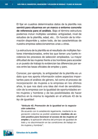 132   |    GUÍA PARA EL DIAGNÓSTICO, NEGOCIACIÓN Y APLICACIÓN DE MEDIDAS Y PLANES DE IGUALDAD




          El fijar en cuadros determinados datos de la plantilla nos
          servirá para situarnos en un marco o entorno concreto
          de referencia para el análisis. Bajo el término estructura
          podemos incluir múltiples variables: antigüedad, nivel de
          estudios de la plantilla, edad, etc... En función de la infor-
          mación disponible y, sobre todo, de las características de
          nuestra empresa seleccionaremos unas u otras.

          La estructura de la plantilla es el resultado de múltiples fac-
          tores interrelacionados, entre los que tienen una fuerte in-
          cidencia los procesos de selección empleados. La mayor
          dificultad de las mujeres frente a los hombres para acceder
          a un puesto de trabajo lo evidencian las diferencias por se-
          xos entre las tasas oficiales de empleo y paro.

          Conocer, por ejemplo, la antigüedad de la plantilla es un
          dato que nos aporta información sobre aspectos impor-
          tantes para el análisis de género, tal como el proceso de
          incorporación de mujeres a la empresa en los últimos
          años, lo que nos dará una idea del nivel de sensibiliza-
          ción de la empresa con la igualdad de oportunidades en-
          tre mujeres y hombres y de las posibilidades de hacer
          efectivo en la misma lo regulado en el artículo 43 de la
          ley de igualdad:

               “Artículo 43. Promoción de la igualdad en la negocia-
               ción colectiva.
               De acuerdo con lo establecido legalmente, mediante la ne-
               gociación colectiva se podrán establecer medidas de ac-
               ción positiva para favorecer el acceso de las mujeres al
               empleo y la aplicación efectiva del principio de igualdad de
               trato y no discriminación en las condiciones de trabajo en-
               tre mujeres y hombres”.


          Estructura de la plantilla
 