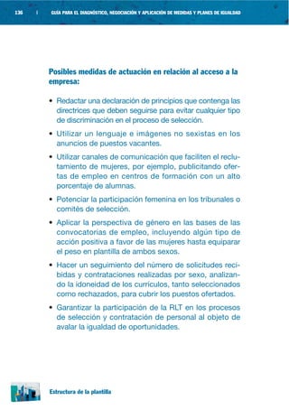 136   |   GUÍA PARA EL DIAGNÓSTICO, NEGOCIACIÓN Y APLICACIÓN DE MEDIDAS Y PLANES DE IGUALDAD




          Posibles medidas de actuación en relación al acceso a la
          empresa:

          • Redactar una declaración de principios que contenga las
            directrices que deben seguirse para evitar cualquier tipo
            de discriminación en el proceso de selección.
          • Utilizar un lenguaje e imágenes no sexistas en los
            anuncios de puestos vacantes.
          • Utilizar canales de comunicación que faciliten el reclu-
            tamiento de mujeres, por ejemplo, publicitando ofer-
            tas de empleo en centros de formación con un alto
            porcentaje de alumnas.
          • Potenciar la participación femenina en los tribunales o
            comités de selección.
          • Aplicar la perspectiva de género en las bases de las
            convocatorias de empleo, incluyendo algún tipo de
            acción positiva a favor de las mujeres hasta equiparar
            el peso en plantilla de ambos sexos.
          • Hacer un seguimiento del número de solicitudes reci-
            bidas y contrataciones realizadas por sexo, analizan-
            do la idoneidad de los currículos, tanto seleccionados
            como rechazados, para cubrir los puestos ofertados.
          • Garantizar la participación de la RLT en los procesos
            de selección y contratación de personal al objeto de
            avalar la igualdad de oportunidades.




          Estructura de la plantilla
 