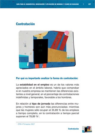 GUÍA PARA EL DIAGNÓSTICO, NEGOCIACIÓN Y APLICACIÓN DE MEDIDAS Y PLANES DE IGUALDAD   |   137




Contratación




Por qué es importante analizar la forma de contratación:

La estabilidad en el empleo es un de los valores más
apreciados en el ámbito laboral, habría que comprobar
si en nuestra empresa se mantienen las diferencias exis-
tentes a nivel general, en el porcentaje de contrataciones
indefinidas y temporales, favorable a los hombres.

En relación al tipo de jornada las diferencias entre mu-
jeres y hombres son aún más pronunciadas: mientras
que las mujeres sólo ocupan el 35,89 % de los empleos
a tiempo completo, en la contratación a tiempo parcial
suponen el 78,89 %1.

1
    EPA II Trimestre 2007

                                                                    Contratación
 