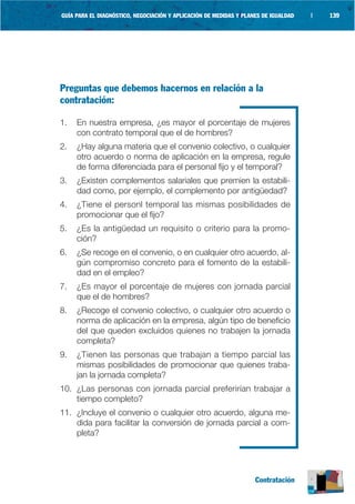 GUÍA PARA EL DIAGNÓSTICO, NEGOCIACIÓN Y APLICACIÓN DE MEDIDAS Y PLANES DE IGUALDAD   |   139




Preguntas que debemos hacernos en relación a la
contratación:

1.   En nuestra empresa, ¿es mayor el porcentaje de mujeres
     con contrato temporal que el de hombres?
2.   ¿Hay alguna materia que el convenio colectivo, o cualquier
     otro acuerdo o norma de aplicación en la empresa, regule
     de forma diferenciada para el personal fijo y el temporal?
3.   ¿Existen complementos salariales que premien la estabili-
     dad como, por ejemplo, el complemento por antigüedad?
4.   ¿Tiene el personl temporal las mismas posibilidades de
     promocionar que el fijo?
5.   ¿Es la antigüedad un requisito o criterio para la promo-
     ción?
6.   ¿Se recoge en el convenio, o en cualquier otro acuerdo, al-
     gún compromiso concreto para el fomento de la estabili-
     dad en el empleo?
7.   ¿Es mayor el porcentaje de mujeres con jornada parcial
     que el de hombres?
8.   ¿Recoge el convenio colectivo, o cualquier otro acuerdo o
     norma de aplicación en la empresa, algún tipo de beneficio
     del que queden excluidos quienes no trabajen la jornada
     completa?
9.   ¿Tienen las personas que trabajan a tiempo parcial las
     mismas posibilidades de promocionar que quienes traba-
     jan la jornada completa?
10. ¿Las personas con jornada parcial preferirían trabajar a
    tiempo completo?
11. ¿Incluye el convenio o cualquier otro acuerdo, alguna me-
    dida para facilitar la conversión de jornada parcial a com-
    pleta?




                                                                    Contratación
 