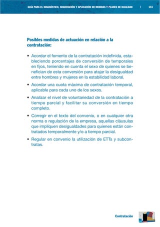 GUÍA PARA EL DIAGNÓSTICO, NEGOCIACIÓN Y APLICACIÓN DE MEDIDAS Y PLANES DE IGUALDAD   |   141




Posibles medidas de actuación en relación a la
contratación:

• Acordar el fomento de la contratación indefinida, esta-
  bleciendo porcentajes de conversión de temporales
  en fijos, teniendo en cuenta el sexo de quienes se be-
  nefician de esta conversión para atajar la desigualdad
  entre hombres y mujeres en la estabilidad laboral.
• Acordar una cuota máxima de contratación temporal,
  aplicable para cada uno de los sexos.
• Analizar el nivel de voluntariedad de la contratación a
  tiempo parcial y facilitar su conversión en tiempo
  completo.
• Corregir en el texto del convenio, o en cualquier otra
  norma o regulación de la empresa, aquellas cláusulas
  que impliquen desigualdades para quienes están con-
  tratados temporalmente y/o a tiempo parcial.
• Regular en convenio la utilización de ETTs y subcon-
  tratas.




                                                                    Contratación
 