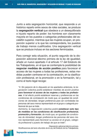 144   |   GUÍA PARA EL DIAGNÓSTICO, NEGOCIACIÓN Y APLICACIÓN DE MEDIDAS Y PLANES DE IGUALDAD




          Junto a esta segregación horizontal, que responde a un
          histórico reparto entre sexos de roles sociales, se produce
          la segregación vertical que obedece a un desequilibrado
          e injusto reparto de poder: los hombres son claramente
          mayoría en los puestos o categorías profesionales del es-
          calafón superior, mientras que las mujeres ocupan, en pro-
          porción superior a la que les correspondería, los puestos
          de trabajo menos cualificados. Una segregación vertical
          que se produce incluso en los sectores feminizados.

          Para corregir esta situación, el punto segundo de la dis-
          posición adicional décimo primera de la ley de igualdad,
          añade un nuevo apartado 4 al artículo 17 del Estatuto de
          los Trabajadores, en el que se contempla la posibilidad de
          negociar medidas de acción positiva para favorecer el
          acceso de las mujeres a todas las profesiones, estas me-
          didas pueden centrarse en la contratación, en la clasifica-
          ción profesional, en la promoción o en la formación, tal y
          como el texto legal recoge:

           “4. Sin perjuicio de lo dispuesto en los apartados anteriores, la ne-
           gociación colectiva podrá establecer medidas de acción positiva
           para favorecer el acceso de las mujeres a todas las profesio-
           nes. A tal efecto podrá establecer reservas y preferencias en las
           condiciones de contratación de modo que, en igualdad de condi-
           ciones de idoneidad, tengan preferencia para ser contratadas las
           personas del sexo menos representado en el grupo o categoría pro-
           fesional de que se trate.
           Asimismo, la negociación colectiva podrá establecer este tipo
           de medidas en las condiciones de clasificación profesional,
           promoción y formación, de modo que, en igualdad de condicio-
           nes de idoneidad, tengan preferencia las personas del sexo me-
           nos representado para favorecer su acceso en el grupo, catego-
           ría profesional o puesto de trabajo de que se trate”.
                                                  Disposición adicional décimo primera.
           Modificaciones del texto refundido de la Ley del Estatuto de los Trabajadores.

          Segregación ocupacional
 