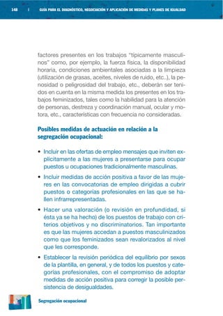 148   |   GUÍA PARA EL DIAGNÓSTICO, NEGOCIACIÓN Y APLICACIÓN DE MEDIDAS Y PLANES DE IGUALDAD




          factores presentes en los trabajos “típicamente masculi-
          nos” como, por ejemplo, la fuerza física, la disponibilidad
          horaria, condiciones ambientales asociadas a la limpieza
          (utilización de grasas, aceites, niveles de ruido, etc..), la pe-
          nosidad o peligrosidad del trabajo, etc., deberán ser teni-
          dos en cuenta en la misma medida los presentes en los tra-
          bajos feminizados, tales como la habilidad para la atención
          de personas, destreza y coordinación manual, ocular y mo-
          tora, etc., características con frecuencia no consideradas.

          Posibles medidas de actuación en relación a la
          segregación ocupacional:

          • Incluir en las ofertas de empleo mensajes que inviten ex-
            plícitamente a las mujeres a presentarse para ocupar
            puestos u ocupaciones tradicionalmente masculinas.
          • Incluir medidas de acción positiva a favor de las muje-
            res en las convocatorias de empleo dirigidas a cubrir
            puestos o categorías profesionales en las que se ha-
            llen infrarrepresentadas.
          • Hacer una valoración (o revisión en profundidad, si
            ésta ya se ha hecho) de los puestos de trabajo con cri-
            terios objetivos y no discriminatorios. Tan importante
            es que las mujeres accedan a puestos masculinizados
            como que los feminizados sean revalorizados al nivel
            que les corresponde.
          • Establecer la revisión periódica del equilibrio por sexos
            de la plantilla, en general, y de todos los puestos y cate-
            gorías profesionales, con el compromiso de adoptar
            medidas de acción positiva para corregir la posible per-
            sistencia de desigualdades.

          Segregación ocupacional
 