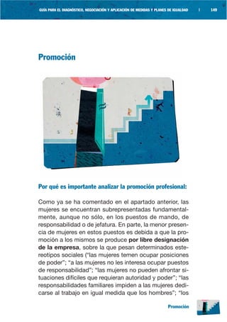 GUÍA PARA EL DIAGNÓSTICO, NEGOCIACIÓN Y APLICACIÓN DE MEDIDAS Y PLANES DE IGUALDAD   |   149




Promoción




Por qué es importante analizar la promoción profesional:

Como ya se ha comentado en el apartado anterior, las
mujeres se encuentran subrepresentadas fundamental-
mente, aunque no sólo, en los puestos de mando, de
responsabilidad o de jefatura. En parte, la menor presen-
cia de mujeres en estos puestos es debida a que la pro-
moción a los mismos se produce por libre designación
de la empresa, sobre la que pesan determinados este-
reotipos sociales (“las mujeres temen ocupar posiciones
de poder”; “a las mujeres no les interesa ocupar puestos
de responsabilidad”; “las mujeres no pueden afrontar si-
tuaciones difíciles que requieran autoridad y poder”; “las
responsabilidades familiares impiden a las mujeres dedi-
carse al trabajo en igual medida que los hombres”; “los

                                                                      Promoción
 