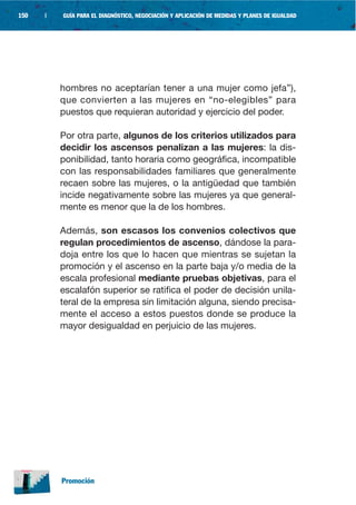 150   |   GUÍA PARA EL DIAGNÓSTICO, NEGOCIACIÓN Y APLICACIÓN DE MEDIDAS Y PLANES DE IGUALDAD




          hombres no aceptarían tener a una mujer como jefa”),
          que convierten a las mujeres en “no-elegibles” para
          puestos que requieran autoridad y ejercicio del poder.

          Por otra parte, algunos de los criterios utilizados para
          decidir los ascensos penalizan a las mujeres: la dis-
          ponibilidad, tanto horaria como geográfica, incompatible
          con las responsabilidades familiares que generalmente
          recaen sobre las mujeres, o la antigüedad que también
          incide negativamente sobre las mujeres ya que general-
          mente es menor que la de los hombres.

          Además, son escasos los convenios colectivos que
          regulan procedimientos de ascenso, dándose la para-
          doja entre los que lo hacen que mientras se sujetan la
          promoción y el ascenso en la parte baja y/o media de la
          escala profesional mediante pruebas objetivas, para el
          escalafón superior se ratifica el poder de decisión unila-
          teral de la empresa sin limitación alguna, siendo precisa-
          mente el acceso a estos puestos donde se produce la
          mayor desigualdad en perjuicio de las mujeres.




          Promoción
 