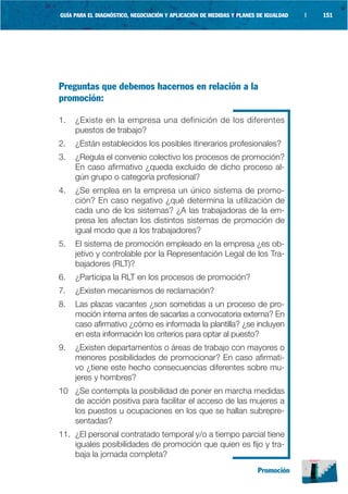 GUÍA PARA EL DIAGNÓSTICO, NEGOCIACIÓN Y APLICACIÓN DE MEDIDAS Y PLANES DE IGUALDAD   |   151




Preguntas que debemos hacernos en relación a la
promoción:

1.   ¿Existe en la empresa una definición de los diferentes
     puestos de trabajo?
2.   ¿Están establecidos los posibles itinerarios profesionales?
3.   ¿Regula el convenio colectivo los procesos de promoción?
     En caso afirmativo ¿queda excluido de dicho proceso al-
     gún grupo o categoría profesional?
4.   ¿Se emplea en la empresa un único sistema de promo-
     ción? En caso negativo ¿qué determina la utilización de
     cada uno de los sistemas? ¿A las trabajadoras de la em-
     presa les afectan los distintos sistemas de promoción de
     igual modo que a los trabajadores?
5.   El sistema de promoción empleado en la empresa ¿es ob-
     jetivo y controlable por la Representación Legal de los Tra-
     bajadores (RLT)?
6.   ¿Participa la RLT en los procesos de promoción?
7.   ¿Existen mecanismos de reclamación?
8.   Las plazas vacantes ¿son sometidas a un proceso de pro-
     moción interna antes de sacarlas a convocatoria externa? En
     caso afirmativo ¿cómo es informada la plantilla? ¿se incluyen
     en esta información los criterios para optar al puesto?
9.   ¿Existen departamentos o áreas de trabajo con mayores o
     menores posibilidades de promocionar? En caso afirmati-
     vo ¿tiene este hecho consecuencias diferentes sobre mu-
     jeres y hombres?
10 ¿Se contempla la posibilidad de poner en marcha medidas
   de acción positiva para facilitar el acceso de las mujeres a
   los puestos u ocupaciones en los que se hallan subrepre-
   sentadas?
11. ¿El personal contratado temporal y/o a tiempo parcial tiene
    iguales posibilidades de promoción que quien es fijo y tra-
    baja la jornada completa?
                                                                       Promoción
 