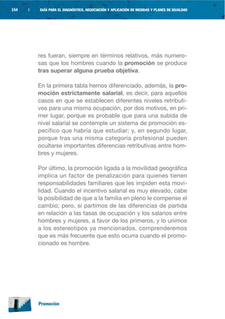 154   |   GUÍA PARA EL DIAGNÓSTICO, NEGOCIACIÓN Y APLICACIÓN DE MEDIDAS Y PLANES DE IGUALDAD




          res fueran, siempre en términos relativos, más numero-
          sas que los hombres cuando la promoción se produce
          tras superar alguna prueba objetiva.

          En la primera tabla hemos diferenciado, además, la pro-
          moción estrictamente salarial, es decir, para aquellos
          casos en que se establecen diferentes niveles retributi-
          vos para una misma ocupación, por dos motivos, en pri-
          mer lugar, porque es probable que para una subida de
          nivel salarial se contemple un sistema de promoción es-
          pecífico que habría que estudiar; y, en segundo lugar,
          porque tras una misma categoría profesional pueden
          ocultarse importantes diferencias retributivas entre hom-
          bres y mujeres.

          Por último, la promoción ligada a la movilidad geográfica
          implica un factor de penalización para quienes tienen
          responsabilidades familiares que les impiden esta movi-
          lidad. Cuando el incentivo salarial es muy elevado, cabe
          la posibilidad de que a la familia en pleno le compense el
          cambio; pero, si partimos de las diferencias de partida
          en relación a las tasas de ocupación y los salarios entre
          hombres y mujeres, a favor de los primeros, y lo unimos
          a los estereotipos ya mencionados, comprenderemos
          que es más frecuente que esto ocurra cuando el promo-
          cionado es hombre.




          Promoción
 