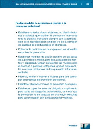 GUÍA PARA EL DIAGNÓSTICO, NEGOCIACIÓN Y APLICACIÓN DE MEDIDAS Y PLANES DE IGUALDAD   |   155




Posibles medidas de actuación en relación a la
promoción profesional:

• Establecer criterios claros, objetivos, no discriminato-
  rios y abiertos que faciliten la promoción interna de
  toda la plantilla; contando siempre con la participa-
  ción de la representación sindical y/o de la comisión
  de igualdad de oportunidades en el proceso.
• Potenciar la participación de mujeres en los tribunales
  o comités de promoción.
• Establecer medidas de acción positiva en las bases
  de la promoción interna, para que, a igualdad de méri-
  tos y capacidad, tengan preferencia las mujeres para
  el ascenso a puestos, categorías, grupos profesiona-
  les o niveles retributivos en los que estén infrarrepre-
  sentadas.
• Informar, formar y motivar a mujeres para que partici-
  pen en procesos de promoción profesional.
• Establecer objetivos mínimos de promoción de mujeres.
• Establecer topes horarios de obligado cumplimiento
  para todas las categorías profesionales, de modo que
  la promoción no se traduzca en una mayor dificultad
  para la conciliación con la vida personal y familiar.




                                                                      Promoción
 