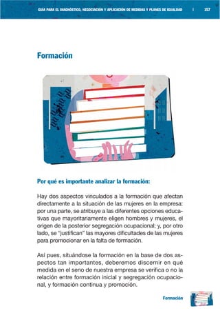 GUÍA PARA EL DIAGNÓSTICO, NEGOCIACIÓN Y APLICACIÓN DE MEDIDAS Y PLANES DE IGUALDAD   |   157




Formación




Por qué es importante analizar la formación:

Hay dos aspectos vinculados a la formación que afectan
directamente a la situación de las mujeres en la empresa:
por una parte, se atribuye a las diferentes opciones educa-
tivas que mayoritariamente eligen hombres y mujeres, el
origen de la posterior segregación ocupacional; y, por otro
lado, se “justifican” las mayores dificultades de las mujeres
para promocionar en la falta de formación.

Así pues, situándose la formación en la base de dos as-
pectos tan importantes, deberemos discernir en qué
medida en el seno de nuestra empresa se verifica o no la
relación entre formación inicial y segregación ocupacio-
nal, y formación continua y promoción.

                                                                       Formación
 