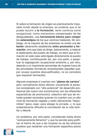 158   |   GUÍA PARA EL DIAGNÓSTICO, NEGOCIACIÓN Y APLICACIÓN DE MEDIDAS Y PLANES DE IGUALDAD




          Si sobre la formación de origen es prácticamente impo-
          sible incidir desde la empresa, es evidente que sí se
          puede recurrir a la formación, tanto continua como
          ocupacional, como mecanismo compensador de las
          desigualdades, una herramienta básica para romper
          los estereotipos de los que venimos hablando. Sin em-
          bargo, en la mayoría de las empresas no existe una re-
          lación claramente establecida entre promoción y for-
          mación, sino que ésta se dirige, básicamente, a mejorar
          el desempeño del puesto de trabajo, es decir que la for-
          mación en este caso está ligada directamente al puesto
          de trabajo, contribuyendo así, por una parte, a perpe-
          tuar la segregación ocupacional existente y, por otro,
          dejando a un importante porcentaje de mujeres fuera de
          las prioridades formativas empresariales (aquellas que,
          por ocupar puestos descualificados, no se considera
          que requieran formación).

          Algunas empresas sí cuentan con “planes de carrera”,
          pero normalmente éstos afectan únicamente al perso-
          nal considerado con “alto potencial” de desarrollo pro-
          fesional (de nuevo nos encontramos con las diferentes
          expectativas de promoción); colectivo del que de en-
          trada quedan excluidos quienes no cuenten con un alto
          nivel de formación reglada y estén plenamente “dispo-
          nibles” (para viajar, para alargar la jornada...), lo que
          evidentemente dificulta la conciliación de la vida fami-
          liar y laboral.

          Un problema, por otra parte, considerado hasta ahora
          “exclusivamente femenino” y que ha servido para justifi-
          car el hecho de que a las mujeres no se les ofrezcan
          puestos que reclamen una formación específica previa
          Formación
 