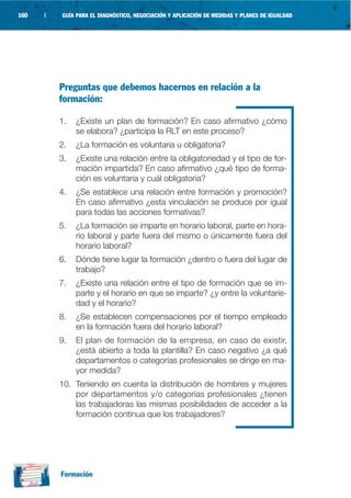 160   |   GUÍA PARA EL DIAGNÓSTICO, NEGOCIACIÓN Y APLICACIÓN DE MEDIDAS Y PLANES DE IGUALDAD




          Preguntas que debemos hacernos en relación a la
          formación:

          1.   ¿Existe un plan de formación? En caso afirmativo ¿cómo
               se elabora? ¿participa la RLT en este proceso?
          2.   ¿La formación es voluntaria u obligatoria?
          3.   ¿Existe una relación entre la obligatoriedad y el tipo de for-
               mación impartida? En caso afirmativo ¿qué tipo de forma-
               ción es voluntaria y cuál obligatoria?
          4.   ¿Se establece una relación entre formación y promoción?
               En caso afirmativo ¿esta vinculación se produce por igual
               para todas las acciones formativas?
          5.   ¿La formación se imparte en horario laboral, parte en hora-
               rio laboral y parte fuera del mismo o únicamente fuera del
               horario laboral?
          6.   Dónde tiene lugar la formación ¿dentro o fuera del lugar de
               trabajo?
          7.   ¿Existe una relación entre el tipo de formación que se im-
               parte y el horario en que se imparte? ¿y entre la voluntarie-
               dad y el horario?
          8.   ¿Se establecen compensaciones por el tiempo empleado
               en la formación fuera del horario laboral?
          9.   El plan de formación de la empresa, en caso de existir,
               ¿está abierto a toda la plantilla? En caso negativo ¿a qué
               departamentos o categorías profesionales se dirige en ma-
               yor medida?
          10. Teniendo en cuenta la distribución de hombres y mujeres
              por departamentos y/o categorías profesionales ¿tienen
              las trabajadoras las mismas posibilidades de acceder a la
              formación continua que los trabajadores?




          Formación
 