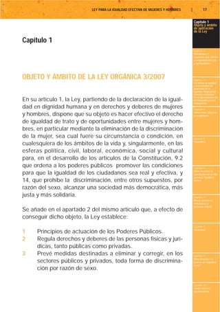 LEY PARA LA IGUALDAD EFECTIVA DE MUJERES Y HOMBRES   |           17


                                                                                     Capítulo 1
                                                                                     Objeto y ámbito
                                                                                     de aplicación
                                                                                     de la Ley

Capítulo 1
                                                                                     Capítulo 2
                                                                                     Definiciones y
                                                                                     conceptos que afectan
                                                                                     a la igualdad de trato
                                                                                     y oportunidades




OBJETO Y ÁMBITO DE LA LEY ORGÁNICA 3/2007                                            Capítulo 3
                                                                                     Los planes de igualdad
                                                                                     y otras medidas de
                                                                                     promoción de la
                                                                                     igualdad. Negociación
                                                                                     colectiva y derechos
                                                                                     de la representación de
En su artículo 1, la Ley, partiendo de la declaración de la igual-                   los trabajadores y las
                                                                                     trabajadoras
dad en dignidad humana y en derechos y deberes de mujeres                            Capítulo 4
                                                                                     Maternidad, adopción
y hombres, dispone que su objeto es hacer efectivo el derecho                        y acogimiento

de igualdad de trato y de oportunidades entre mujeres y hom-
bres, en particular mediante la eliminación de la discriminación
de la mujer, sea cual fuere su circunstancia o condición, en                         Capítulo 5
                                                                                     Paternidad
cualesquiera de los ámbitos de la vida y, singularmente, en las
esferas política, civil, laboral, económica, social y cultural
para, en el desarrollo de los artículos de la Constitución, 9.2
que ordena a los poderes públicos promover las condiciones                           Capítulo 6
                                                                                     Otros derechos de
para que la igualdad de los ciudadanos sea real y efectiva, y                        conciliación de la vida
                                                                                     personal, familiar y
14, que prohíbe la discriminación, entre otros supuestos, por                        laboral

razón del sexo, alcanzar una sociedad más democrática, más
justa y más solidaria.                                                               Capítulo 7
                                                                                     Riesgo durante el
                                                                                     embarazo y la
                                                                                     lactancia natural
Se añade en el apartado 2 del mismo artículo que, a efecto de
conseguir dicho objeto, la Ley establece:
                                                                                     Capítulo 8
                                                                                     Vacaciones
1     Principios de actuación de los Poderes Públicos.
2     Regula derechos y deberes de las personas físicas y jurí-
      dicas, tanto públicas como privadas.
3     Prevé medidas destinadas a eliminar y corregir, en los                         Capítulo 9
                                                                                     Otros derechos en
      sectores públicos y privados, toda forma de discrimina-                        materia de seguridad
                                                                                     social
      ción por razón de sexo.

                                                                                     Capítulo 10
                                                                                     Tutela contra la
                                                                                     discriminación
 