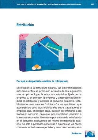 GUÍA PARA EL DIAGNÓSTICO, NEGOCIACIÓN Y APLICACIÓN DE MEDIDAS Y PLANES DE IGUALDAD   |   165




Retribución




Por qué es importante analizar la retribución:

En relación a la estructura salarial, las discriminaciones
más frecuentes se producen a través de las siguientes
vías: en primer lugar, la estructura salarial es fijada por la
empresa o, en su caso, la empresa y la representación sin-
dical al establecer y aprobar el convenio colectivo. Esta-
bleciendo unos salarios “mínimos” a los que tienen que
atenerse los contratos individuales entre trabajadores y
empresa que, en ningún caso, pueden ser inferiores a los
fijados en convenio, pero que, por el contrario, permiten a
la empresa contratar libremente por encima de lo señalado
en el convenio, excluyendo del mismo en materia de sala-
rios, no sólo a personas concretas a quienes se les hacen
contratos individuales especiales y fuera de convenio, sino

                                                                     Retribución
 
