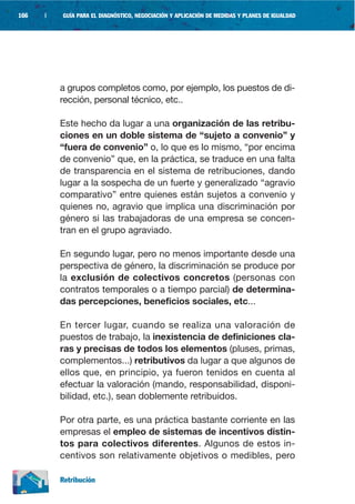 166   |   GUÍA PARA EL DIAGNÓSTICO, NEGOCIACIÓN Y APLICACIÓN DE MEDIDAS Y PLANES DE IGUALDAD




          a grupos completos como, por ejemplo, los puestos de di-
          rección, personal técnico, etc..

          Este hecho da lugar a una organización de las retribu-
          ciones en un doble sistema de “sujeto a convenio” y
          “fuera de convenio” o, lo que es lo mismo, “por encima
          de convenio” que, en la práctica, se traduce en una falta
          de transparencia en el sistema de retribuciones, dando
          lugar a la sospecha de un fuerte y generalizado “agravio
          comparativo” entre quienes están sujetos a convenio y
          quienes no, agravio que implica una discriminación por
          género si las trabajadoras de una empresa se concen-
          tran en el grupo agraviado.

          En segundo lugar, pero no menos importante desde una
          perspectiva de género, la discriminación se produce por
          la exclusión de colectivos concretos (personas con
          contratos temporales o a tiempo parcial) de determina-
          das percepciones, beneficios sociales, etc...

          En tercer lugar, cuando se realiza una valoración de
          puestos de trabajo, la inexistencia de definiciones cla-
          ras y precisas de todos los elementos (pluses, primas,
          complementos...) retributivos da lugar a que algunos de
          ellos que, en principio, ya fueron tenidos en cuenta al
          efectuar la valoración (mando, responsabilidad, disponi-
          bilidad, etc.), sean doblemente retribuidos.

          Por otra parte, es una práctica bastante corriente en las
          empresas el empleo de sistemas de incentivos distin-
          tos para colectivos diferentes. Algunos de estos in-
          centivos son relativamente objetivos o medibles, pero

          Retribución
 