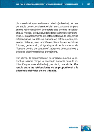 GUÍA PARA EL DIAGNÓSTICO, NEGOCIACIÓN Y APLICACIÓN DE MEDIDAS Y PLANES DE IGUALDAD   |   167




otros se distribuyen en base al criterio (subjetivo) del res-
ponsable correspondiente, o bien su cuantía se ampara
en una recomendación de secreto que permite la sospe-
cha, al menos, de que pueden darse agravios compara-
tivos. El establecimiento de estos sistemas de incentivos
diferenciados no sólo se traduce en retribuciones pre-
sentes distintas, sino también en diferentes expectativas
futuras, generando, al igual que el doble sistema de
“fuera o dentro de convenio”, agravios comparativos y
posibles discriminaciones por género.

Por último, la discriminación se produce cuando la es-
tructura salarial rompe la necesaria armonía entre la re-
tribución y el valor del trabajo, es decir, cuando la dife-
rencia entre las retribuciones no es proporcional a la
diferencia del valor de los trabajos.




                                                                     Retribución
 