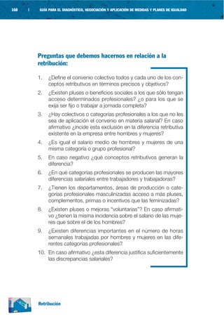 168   |   GUÍA PARA EL DIAGNÓSTICO, NEGOCIACIÓN Y APLICACIÓN DE MEDIDAS Y PLANES DE IGUALDAD




          Preguntas que debemos hacernos en relación a la
          retribución:

          1.   ¿Define el convenio colectivo todos y cada uno de los con-
               ceptos retributivos en términos precisos y objetivos?
          2.   ¿Existen pluses o beneficios sociales a los que sólo tengan
               acceso determinados profesionales? ¿o para los que se
               exija ser fijo o trabajar a jornada completa?
          3.   ¿Hay colectivos o categorías profesionales a los que no les
               sea de aplicación el convenio en materia salarial? En caso
               afirmativo ¿incide esta exclusión en la diferencia retributiva
               existente en la empresa entre hombres y mujeres?
          4.   ¿Es igual el salario medio de hombres y mujeres de una
               misma categoría o grupo profesional?
          5.   En caso negativo ¿qué conceptos retributivos generan la
               diferencia?
          6.   ¿En qué categorías profesionales se producen las mayores
               diferencias salariales entre trabajadores y trabajadoras?
          7.   ¿Tienen los departamentos, áreas de producción o cate-
               gorías profesionales masculinizadas acceso a más pluses,
               complementos, primas o incentivos que las feminizadas?
          8.   ¿Existen pluses o mejoras “voluntarias”? En caso afirmati-
               vo ¿tienen la misma incidencia sobre el salario de las muje-
               res que sobre el de los hombres?
          9.   ¿Existen diferencias importantes en el número de horas
               semanales trabajadas por hombres y mujeres en las dife-
               rentes categorías profesionales?
          10. En caso afirmativo ¿esta diferencia justifica suficientemente
              las discrepancias salariales?




          Retribución
 