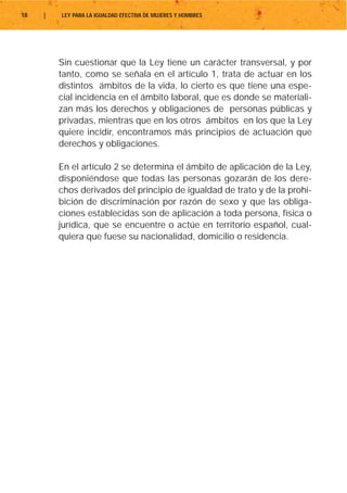 18   |   LEY PARA LA IGUALDAD EFECTIVA DE MUJERES Y HOMBRES




         Sin cuestionar que la Ley tiene un carácter transversal, y por
         tanto, como se señala en el artículo 1, trata de actuar en los
         distintos ámbitos de la vida, lo cierto es que tiene una espe-
         cial incidencia en el ámbito laboral, que es donde se materiali-
         zan más los derechos y obligaciones de personas públicas y
         privadas, mientras que en los otros ámbitos en los que la Ley
         quiere incidir, encontramos más principios de actuación que
         derechos y obligaciones.

         En el artículo 2 se determina el ámbito de aplicación de la Ley,
         disponiéndose que todas las personas gozarán de los dere-
         chos derivados del principio de igualdad de trato y de la prohi-
         bición de discriminación por razón de sexo y que las obliga-
         ciones establecidas son de aplicación a toda persona, física o
         jurídica, que se encuentre o actúe en territorio español, cual-
         quiera que fuese su nacionalidad, domicilio o residencia.
 